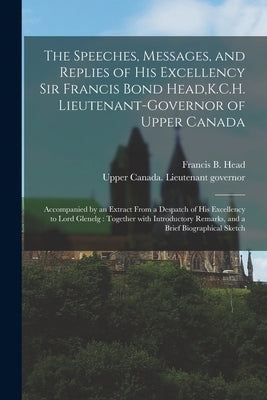 The Speeches, Messages, and Replies of His Excellency Sir Francis Bond Head, K.C.H. Lieutenant-Governor of Upper Canada [microform]: Accompanied by an by Head, Francis B. (Francis Bond) 1793