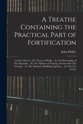 A Treatise Containing the Practical Part of Fortification: In Four Parts: I. The Theory of Walls ... Ii. The Knowledge of The Materials ... Iii. The M by Muller, John