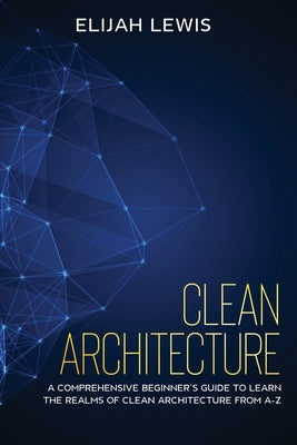 Clean Architecture: A Comprehensive Beginner's Guide to Learn the Realms of Clean Architecture from A-Z by Lewis, Elijah