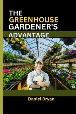 The Greenhouse Gardener's Advantage: A Complete Guide To Navigating The World Of Greenhouse Gardening With Easy Tips And Tricks. by Bryan, Daniel