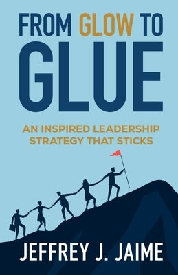 From Glow to Glue: An Inspired Leadership Strategy That Sticks by Jaime, Jeffrey