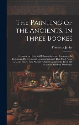The Painting of the Ancients, in Three Bookes: Declaring by Historicall Observations and Examples, the Beginning, Progresse, and Consummation of That by Junius, Franciscus 1589-1677