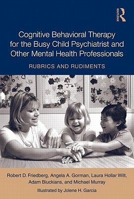 Cognitive Behavioral Therapy for the Busy Child Psychiatrist and Other Mental Health Professionals: Rubrics and Rudiments by Friedberg, Robert
