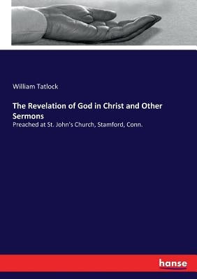The Revelation of God in Christ and Other Sermons: Preached at St. John's Church, Stamford, Conn. by Tatlock, William