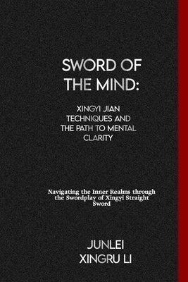 Sword of the Mind: Xingyi Jian Techniques and the Path to Mental Clarity: Navigating the Inner Realms through the Swordplay of Xingyi Str by Xingru Li, Junlei