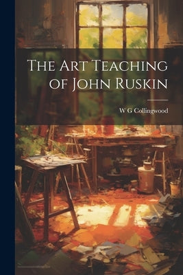 The Art Teaching of John Ruskin by Collingwood, W. G.