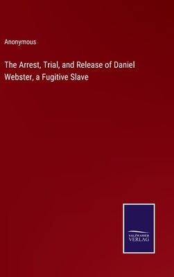 The Arrest, Trial, and Release of Daniel Webster, a Fugitive Slave by Anonymous
