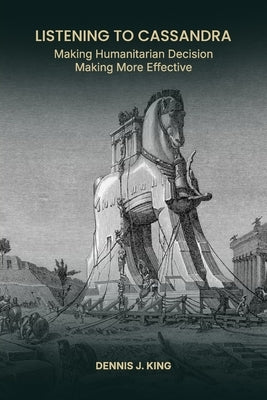 Listening to Cassandra: Making Humanitarian Decision Making More Effective by King, Dennis J.