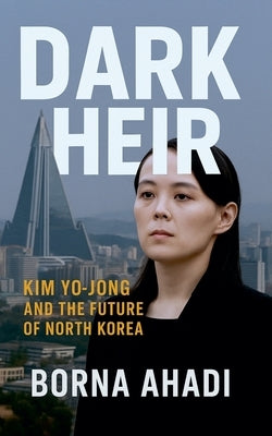 Dark Heir: Kim Yo-jong and the Future of North Korea by Ahadi, Borna