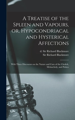 A Treatise of the Spleen and Vapours, or, Hypocondriacal and Hysterical Affections: With Three Discourses on the Nature and Cure of the Cholick, Melan by Blackmore, Richard