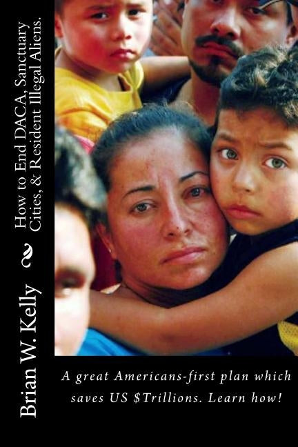 How to End DACA, Sanctuary Cities, & Resident Illegal Aliens.: A great Americans-first plan which saves US $Trillions. Learn how! by Kelly, Brian W.