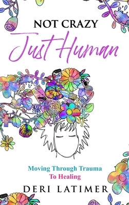 Not Crazy, Just Human: Moving Through Trauma To Healing by Latimer, Deri