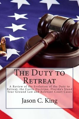 The Duty to Retreat: A Review of the Evolution of the Duty to Retreat, the Castle Doctrine, Florida's Stand Your Ground Law and relevant Co by King, Jason C.