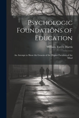 Psychologic Foundations of Education: An Attempt to Show the Genesis of the Higher Faculties of the Mind by Harris, William Torrey
