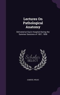 Lectures On Pathological Anatomy: Delivered at Guy's Hospital During the Summer Sessions of 1857, 1858 by Wilks, Samuel
