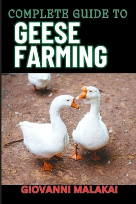 Complete Guide to Geese Farming: Essential Techniques, Sustainable Practices, And Profitable Strategies For Raising Healthy Birds by Malakai, Giovanni