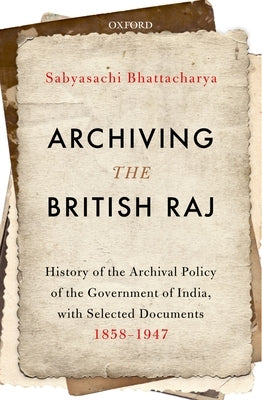 Archiving the British Raj: History of the Archival Policy of the Government of India, with Selected Documents, 1858-1947 by Bhattacharya, Sabyasachi
