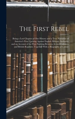 The First Rebel: Being a Lost Chapter of Our History and a True Narrative of America's First Uprising Against English Military Authorit by Anonymous