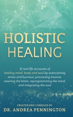 Holistic Healing: 12 real life accounts of healing mind, body and soul by overcoming stress and burnout, processing trauma, rewiring the by Pennington, Andrea