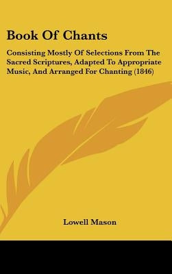 Book Of Chants: Consisting Mostly Of Selections From The Sacred Scriptures, Adapted To Appropriate Music, And Arranged For Chanting (1846) by Mason, Lowell