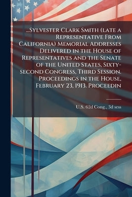 ...Sylvester Clark Smith (late a Representative From California) Memorial Addresses Delivered in the House of Representatives and the Senate of the Un by U. S. 62d Cong, 3d Sess 1912-1913 [Fr