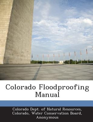 Colorado Floodproofing Manual by Colorado Dept of Natural Resources, Col