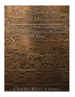 The Greatest Cities of Ancient Mesopotamia: The History of Babylon, Nineveh, Ur, Uruk, Persepolis, Hattusa, and Assur by Charles River Editors