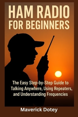 Ham Radio for Beginners: The Easy Step-by-Step Guide to Talking Anywhere, Using Repeaters, and Understanding Frequencies by Dotey, Maverick