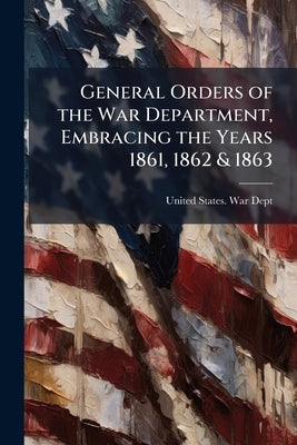 General Orders of the War Department, Embracing the Years 1861, 1862 & 1863: Adapted Specially for the Use of the Army and Navy of the United States. by United States War Dept