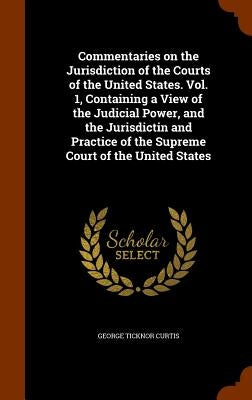 Commentaries on the Jurisdiction of the Courts of the United States. Vol. 1, Containing a View of the Judicial Power, and the Jurisdictin and Practice by Curtis, George Ticknor