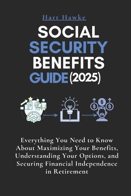 Social Security Benefits Guide (2025): Everything You Need to Know About Maximizing Your Benefits, Understanding Your Options, and Securing Financial by Hawke, Hart