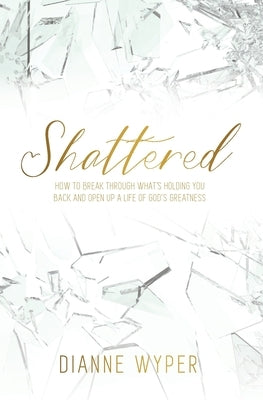 Shattered: How to break through what's holding you back and open up a life of God's greatness by Wyper, Dianne