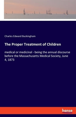 The Proper Treatment of Children: medical or medicinal - being the annual discourse before the Massachusetts Medical Society, June 4, 1873 by Buckingham, Charles Edward