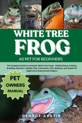 White Tree Frog as Pet for Beginners: The Complete Guide to Caring for White Tree Frogs - Habitat Setup, Feeding, Breeding, Nutrition, Habitat, Diet, by Austin, George