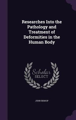 Researches Into the Pathology and Treatment of Deformities in the Human Body by Bishop, John