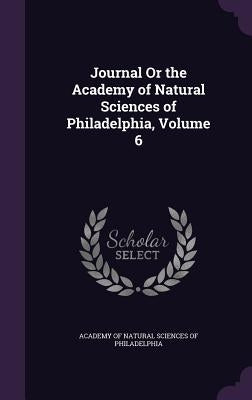Journal Or the Academy of Natural Sciences of Philadelphia, Volume 6 by Academy of Natural Sciences of Philadelp