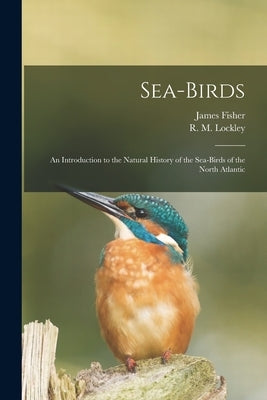 Sea-birds: an Introduction to the Natural History of the Sea-birds of the North Atlantic by Fisher, James 1912-