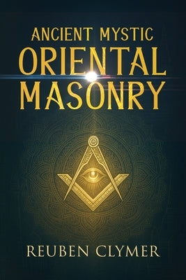 Ancient Mystic Oriental Masonry: Esoteric Teachings of Freemasonry, Rosicrucianism, and the Hidden Wisdom of the East by Clymer, Reuben