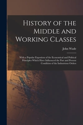 History of the Middle and Working Classes: With a Popular Expositon of the Economical and Political Principles Which Have Influenced the Past and Pres by Wade, John