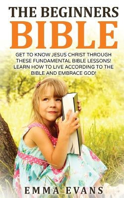 The Beginner's Bible: Get to Know Jesus Christ Through These Fundamental Bible Lessons! Learn How to Live According to the Bible and Embrace by Evans, Emma