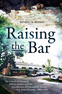Raising the Bar: The School of Advanced Military Studies and the Introduction of Operational Art Into U.S. Army Doctrine, 1983-1994 by Benson, Kevin C. M.