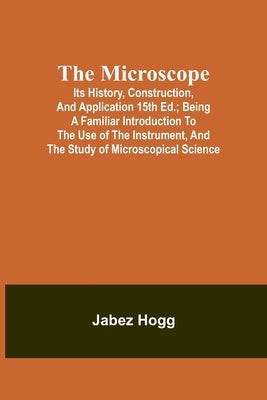 The Microscope. Its History, Construction, and Application 15th ed.; Being a familiar introduction to the use of the instrument, and the study of micr by Hogg, Jabez