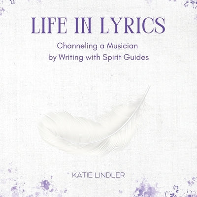 Life In Lyrics: Channeling A Musician By Writing With Spirit Guides by Lindler, Katie