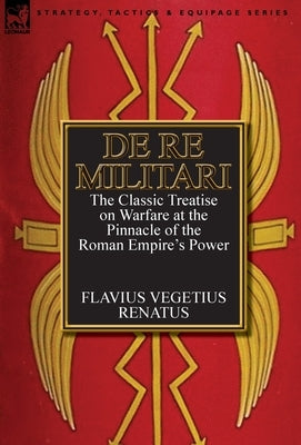 De Re Militari (Concerning Military Affairs): the Classic Treatise on Warfare at the Pinnacle of the Roman Empire's Power by Renatus, Flavius Vegetius