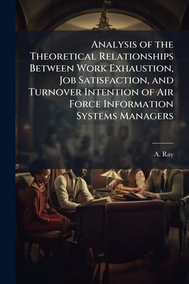 Analysis of the Theoretical Relationships Between Work Exhaustion, Job Satisfaction, and Turnover Intention of Air Force Information Systems Managers by Ray, A.