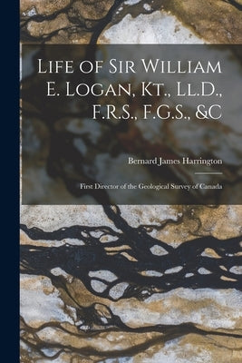 Life of Sir William E. Logan, Kt., Ll.D., F.R.S., F.G.S., &c: First Director of the Geological Survey of Canada by Harrington, Bernard James