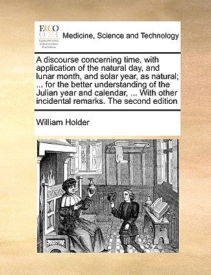 A Discourse Concerning Time, with Application of the Natural Day, and Lunar Month, and Solar Year, as Natural; ... for the Better Understanding of the by Holder, William
