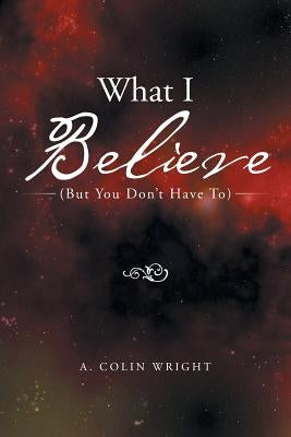 What I Believe: (But You Don't Have To) by Wright, A. Colin