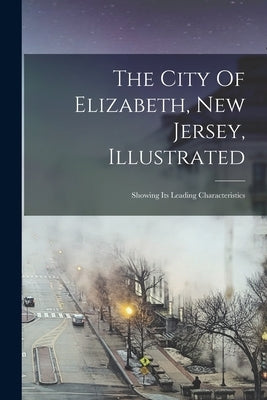 The City Of Elizabeth, New Jersey, Illustrated: Showing Its Leading Characteristics by Anonymous