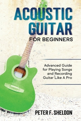 Acoustic Guitar for Beginners: Advanced Guide for Playing Songs and Recording Guitar Like A Pro by Sheldon, Peter F.